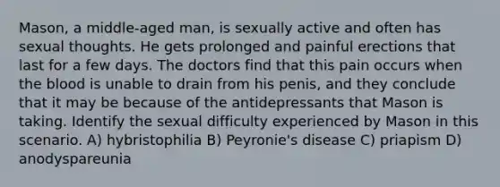 Mason, a middle-aged man, is sexually active and often has sexual thoughts. He gets prolonged and painful erections that last for a few days. The doctors find that this pain occurs when the blood is unable to drain from his penis, and they conclude that it may be because of the antidepressants that Mason is taking. Identify the sexual difficulty experienced by Mason in this scenario. A) hybristophilia B) Peyronie's disease C) priapism D) anodyspareunia