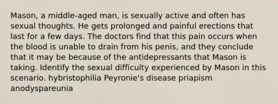 Mason, a middle-aged man, is sexually active and often has sexual thoughts. He gets prolonged and painful erections that last for a few days. The doctors find that this pain occurs when the blood is unable to drain from his penis, and they conclude that it may be because of the antidepressants that Mason is taking. Identify the sexual difficulty experienced by Mason in this scenario. hybristophilia Peyronie's disease priapism anodyspareunia