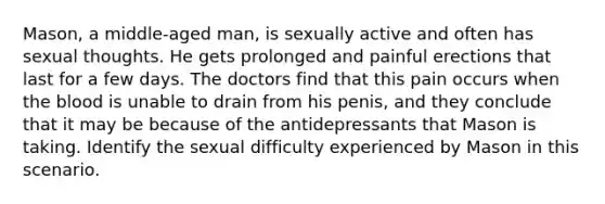 Mason, a middle-aged man, is sexually active and often has sexual thoughts. He gets prolonged and painful erections that last for a few days. The doctors find that this pain occurs when the blood is unable to drain from his penis, and they conclude that it may be because of the antidepressants that Mason is taking. Identify the sexual difficulty experienced by Mason in this scenario.