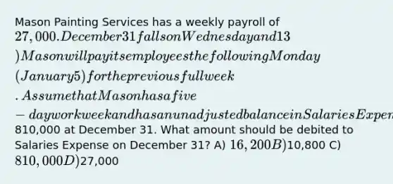 Mason Painting Services has a weekly payroll of 27,000. December 31 falls on Wednesday and 13) Mason will pay its employees the following Monday (January 5) for the previous full week. Assume that Mason has a five-day workweek and has an unadjusted balance in Salaries Expense of810,000 at December 31. What amount should be debited to Salaries Expense on December 31? A) 16,200 B)10,800 C) 810,000 D)27,000