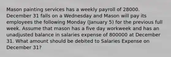 Mason painting services has a weekly payroll of 28000. December 31 falls on a Wednesday and Mason will pay its employees the following Monday (January 5) for the previous full week. Assume that mason has a five day workweek and has an unadjusted balance in salaries expense of 800000 at December 31. What amount should be debited to Salaries Expense on December 31?