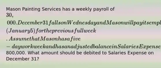 Mason Painting Services has a weekly payroll of 30,000. December 31 falls on Wednesday and Mason will pay its employees the following Monday (January 5) for the previous full week. Assume that Mason has a five-day workweek and has an adjusted balance in Salaries Expense of800,000. What amount should be debited to Salaries Expense on December 31?