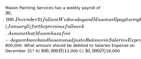 Mason Painting Services has a weekly payroll of 30,000. December 31 falls on Wednesday and Mason will pay its employees the following Monday (January 5) for the previous full week. Assume that Mason has a five-day workweek and has an unadjusted balance in Salaries Expense of800,000. What amount should be debited to Salaries Expense on December 31? A) 800,000 B)12,000 C) 30,000 D)18,000