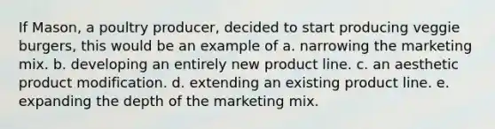 If Mason, a poultry producer, decided to start producing veggie burgers, this would be an example of a. narrowing the marketing mix. b. developing an entirely new product line. c. an aesthetic product modification. d. extending an existing product line. e. expanding the depth of the marketing mix.