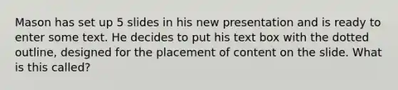 Mason has set up 5 slides in his new presentation and is ready to enter some text. He decides to put his text box with the dotted outline, designed for the placement of content on the slide. What is this called?