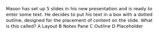 Mason has set up 5 slides in his new presentation and is ready to enter some text. He decides to put his text in a box with a dotted outline, designed for the placement of content on the slide. What is this called? A Layout B Notes Pane C Outline D Placeholder