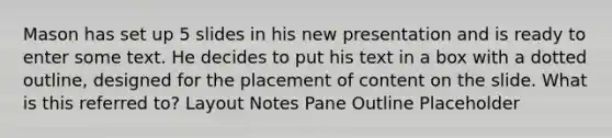 Mason has set up 5 slides in his new presentation and is ready to enter some text. He decides to put his text in a box with a dotted outline, designed for the placement of content on the slide. What is this referred to? Layout Notes Pane Outline Placeholder