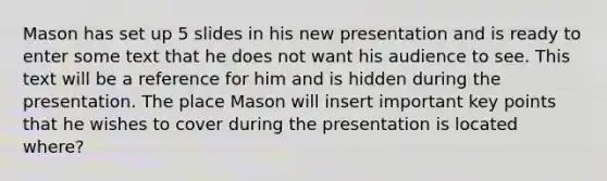 Mason has set up 5 slides in his new presentation and is ready to enter some text that he does not want his audience to see. This text will be a reference for him and is hidden during the presentation. The place Mason will insert important key points that he wishes to cover during the presentation is located where?