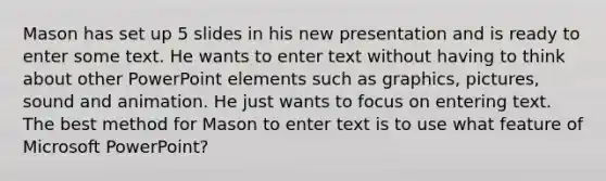 Mason has set up 5 slides in his new presentation and is ready to enter some text. He wants to enter text without having to think about other PowerPoint elements such as graphics, pictures, sound and animation. He just wants to focus on entering text. The best method for Mason to enter text is to use what feature of Microsoft PowerPoint?