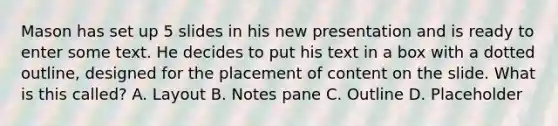 Mason has set up 5 slides in his new presentation and is ready to enter some text. He decides to put his text in a box with a dotted outline, designed for the placement of content on the slide. What is this called? A. Layout B. Notes pane C. Outline D. Placeholder