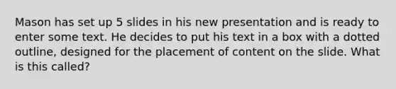 Mason has set up 5 slides in his new presentation and is ready to enter some text. He decides to put his text in a box with a dotted outline, designed for the placement of content on the slide. What is this called?