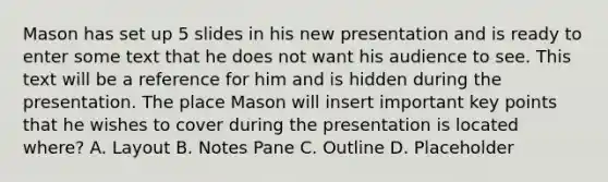 Mason has set up 5 slides in his new presentation and is ready to enter some text that he does not want his audience to see. This text will be a reference for him and is hidden during the presentation. The place Mason will insert important key points that he wishes to cover during the presentation is located where? A. Layout B. Notes Pane C. Outline D. Placeholder