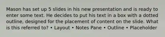 Mason has set up 5 slides in his new presentation and is ready to enter some text. He decides to put his text in a box with a dotted outline, designed for the placement of content on the slide. What is this referred to? • Layout • Notes Pane • Outline • Placeholder