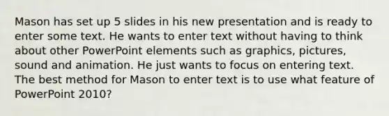 Mason has set up 5 slides in his new presentation and is ready to enter some text. He wants to enter text without having to think about other PowerPoint elements such as graphics, pictures, sound and animation. He just wants to focus on entering text. The best method for Mason to enter text is to use what feature of PowerPoint 2010?