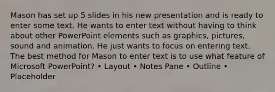 Mason has set up 5 slides in his new presentation and is ready to enter some text. He wants to enter text without having to think about other PowerPoint elements such as graphics, pictures, sound and animation. He just wants to focus on entering text. The best method for Mason to enter text is to use what feature of Microsoft PowerPoint? • Layout • Notes Pane • Outline • Placeholder