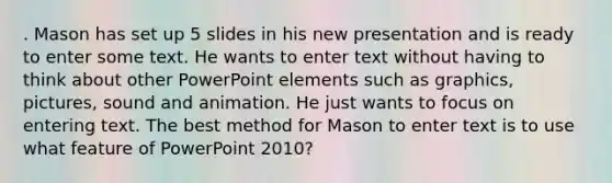 . Mason has set up 5 slides in his new presentation and is ready to enter some text. He wants to enter text without having to think about other PowerPoint elements such as graphics, pictures, sound and animation. He just wants to focus on entering text. The best method for Mason to enter text is to use what feature of PowerPoint 2010?