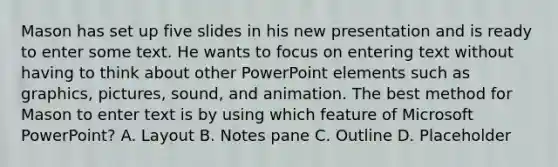 Mason has set up five slides in his new presentation and is ready to enter some text. He wants to focus on entering text without having to think about other PowerPoint elements such as graphics, pictures, sound, and animation. The best method for Mason to enter text is by using which feature of Microsoft PowerPoint? A. Layout B. Notes pane C. Outline D. Placeholder