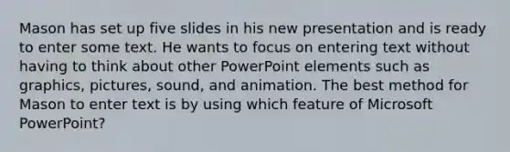 Mason has set up five slides in his new presentation and is ready to enter some text. He wants to focus on entering text without having to think about other PowerPoint elements such as graphics, pictures, sound, and animation. The best method for Mason to enter text is by using which feature of Microsoft PowerPoint?