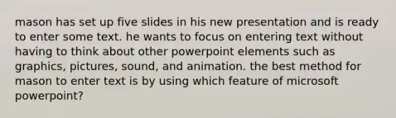 mason has set up five slides in his new presentation and is ready to enter some text. he wants to focus on entering text without having to think about other powerpoint elements such as graphics, pictures, sound, and animation. the best method for mason to enter text is by using which feature of microsoft powerpoint?