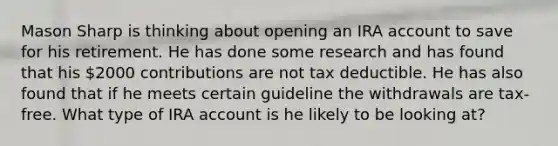 Mason Sharp is thinking about opening an IRA account to save for his retirement. He has done some research and has found that his 2000 contributions are not tax deductible. He has also found that if he meets certain guideline the withdrawals are tax-free. What type of IRA account is he likely to be looking at?