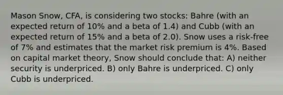 Mason Snow, CFA, is considering two stocks: Bahre (with an expected return of 10% and a beta of 1.4) and Cubb (with an expected return of 15% and a beta of 2.0). Snow uses a risk-free of 7% and estimates that the market risk premium is 4%. Based on capital market theory, Snow should conclude that: A) neither security is underpriced. B) only Bahre is underpriced. C) only Cubb is underpriced.