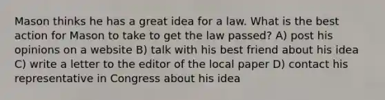 Mason thinks he has a great idea for a law. What is the best action for Mason to take to get the law passed? A) post his opinions on a website B) talk with his best friend about his idea C) write a letter to the editor of the local paper D) contact his representative in Congress about his idea