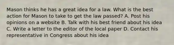 Mason thinks he has a great idea for a law. What is the best action for Mason to take to get the law passed? A. Post his opinions on a website B. Talk with his best friend about his idea C. Write a letter to the editor of the local paper D. Contact his representative in Congress about his idea