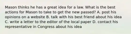 Mason thinks he has a great idea for a law. What is the best actions for Mason to take to get the new passed? A. post his opinions on a website B. talk with his best friend about his idea C. write a letter to the editor of the local paper D. contact his representative in Congress about his idea