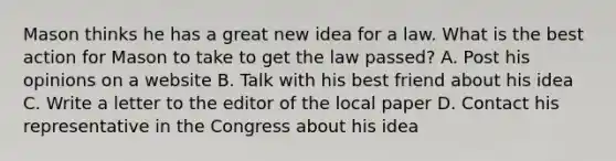 Mason thinks he has a great new idea for a law. What is the best action for Mason to take to get the law passed? A. Post his opinions on a website B. Talk with his best friend about his idea C. Write a letter to the editor of the local paper D. Contact his representative in the Congress about his idea