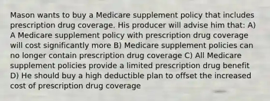 Mason wants to buy a Medicare supplement policy that includes prescription drug coverage. His producer will advise him that: A) A Medicare supplement policy with prescription drug coverage will cost significantly more B) Medicare supplement policies can no longer contain prescription drug coverage C) All Medicare supplement policies provide a limited prescription drug benefit D) He should buy a high deductible plan to offset the increased cost of prescription drug coverage