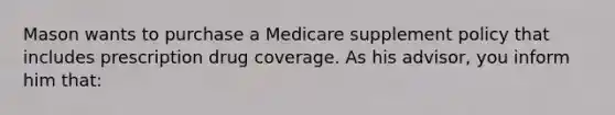 Mason wants to purchase a Medicare supplement policy that includes prescription drug coverage. As his advisor, you inform him that: