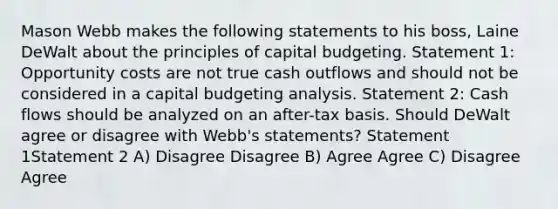 Mason Webb makes the following statements to his boss, Laine DeWalt about the principles of capital budgeting. Statement 1: Opportunity costs are not true cash outflows and should not be considered in a capital budgeting analysis. Statement 2: Cash flows should be analyzed on an after-tax basis. Should DeWalt agree or disagree with Webb's statements? Statement 1Statement 2 A) Disagree Disagree B) Agree Agree C) Disagree Agree