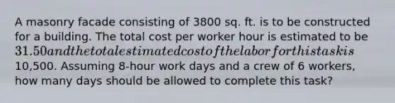 A masonry facade consisting of 3800 sq. ft. is to be constructed for a building. The total cost per worker hour is estimated to be 31.50 and the total estimated cost of the labor for this task is10,500. Assuming 8-hour work days and a crew of 6 workers, how many days should be allowed to complete this task?