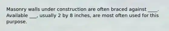 Masonry walls under construction are often braced against ____. Available ___, usually 2 by 8 inches, are most often used for this purpose.