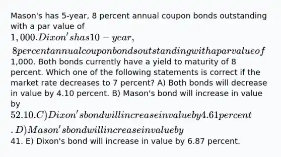 Mason's has 5-year, 8 percent annual coupon bonds outstanding with a par value of 1,000. Dixon's has 10-year, 8 percent annual coupon bonds outstanding with a par value of1,000. Both bonds currently have a yield to maturity of 8 percent. Which one of the following statements is correct if the market rate decreases to 7 percent? A) Both bonds will decrease in value by 4.10 percent. B) Mason's bond will increase in value by 52.10. C) Dixon's bond will increase in value by 4.61 percent. D) Mason's bond will increase in value by41. E) Dixon's bond will increase in value by 6.87 percent.