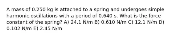 A mass of 0.250 kg is attached to a spring and undergoes simple harmonic oscillations with a period of 0.640 s. What is the force constant of the spring? A) 24.1 N/m B) 0.610 N/m C) 12.1 N/m D) 0.102 N/m E) 2.45 N/m