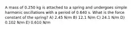 A mass of 0.250 kg is attached to a spring and undergoes simple harmonic oscillations with a period of 0.640 s. What is the force constant of the spring? A) 2.45 N/m B) 12.1 N/m C) 24.1 N/m D) 0.102 N/m E) 0.610 N/m