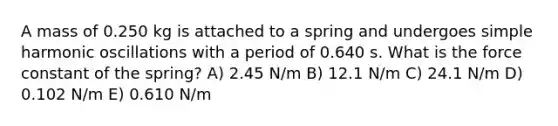 A mass of 0.250 kg is attached to a spring and undergoes simple harmonic oscillations with a period of 0.640 s. What is the force constant of the spring? A) 2.45 N/m B) 12.1 N/m C) 24.1 N/m D) 0.102 N/m E) 0.610 N/m