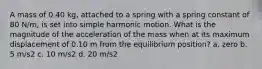 A mass of 0.40 kg, attached to a spring with a spring constant of 80 N/m, is set into simple harmonic motion. What is the magnitude of the acceleration of the mass when at its maximum displacement of 0.10 m from the equilibrium position? a. zero b. 5 m/s2 c. 10 m/s2 d. 20 m/s2