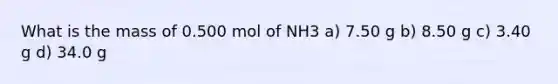 What is the mass of 0.500 mol of NH3 a) 7.50 g b) 8.50 g c) 3.40 g d) 34.0 g