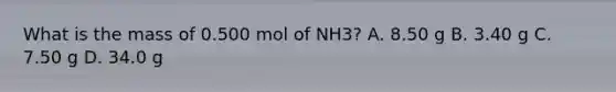 What is the mass of 0.500 mol of NH3? A. 8.50 g B. 3.40 g C. 7.50 g D. 34.0 g