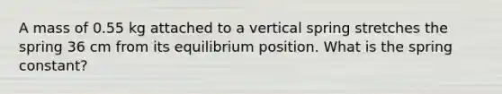 A mass of 0.55 kg attached to a vertical spring stretches the spring 36 cm from its equilibrium position. What is the spring constant?