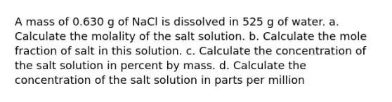 A mass of 0.630 g of NaCl is dissolved in 525 g of water. a. Calculate the molality of the salt solution. b. Calculate the mole fraction of salt in this solution. c. Calculate the concentration of the salt solution in percent by mass. d. Calculate the concentration of the salt solution in parts per million