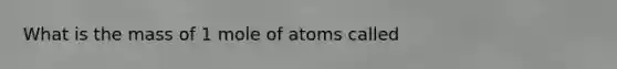 What is the mass of 1 mole of atoms called