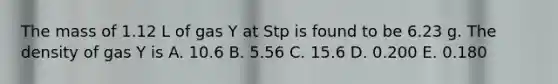 The mass of 1.12 L of gas Y at Stp is found to be 6.23 g. The density of gas Y is A. 10.6 B. 5.56 C. 15.6 D. 0.200 E. 0.180