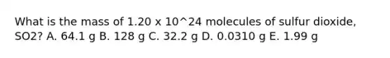 What is the mass of 1.20 x 10^24 molecules of sulfur dioxide, SO2? A. 64.1 g B. 128 g C. 32.2 g D. 0.0310 g E. 1.99 g