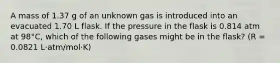 A mass of 1.37 g of an unknown gas is introduced into an evacuated 1.70 L flask. If the pressure in the flask is 0.814 atm at 98°C, which of the following gases might be in the flask? (R = 0.0821 L⋅atm/mol⋅K)