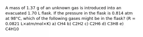 A mass of 1.37 g of an unknown gas is introduced into an evacuated 1.70 L flask. If the pressure in the flask is 0.814 atm at 98°C, which of the following gases might be in the flask? (R = 0.0821 L×atm/mol×K) a) CH4 b) C2H2 c) C2H6 d) C3H8 e) C4H10