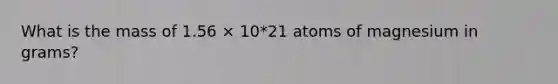 What is the mass of 1.56 × 10*21 atoms of magnesium in grams?