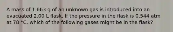 A mass of 1.663 g of an unknown gas is introduced into an evacuated 2.00 L flask. If the pressure in the flask is 0.544 atm at 78 °C, which of the following gases might be in the flask?